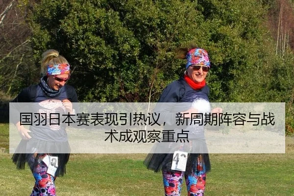 国羽日本赛表现引热议，新周期阵容与战术成观察重点